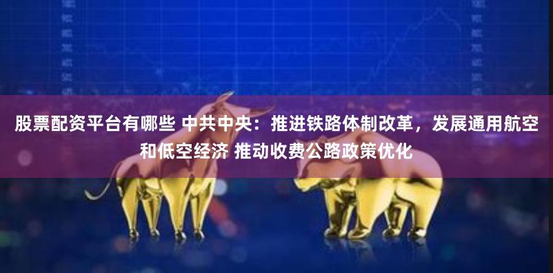 股票配资平台有哪些 中共中央：推进铁路体制改革，发展通用航空和低空经济 推动收费公路政策优化