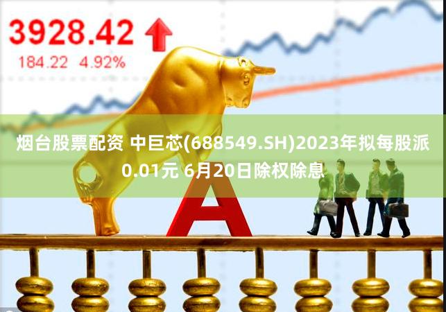 烟台股票配资 中巨芯(688549.SH)2023年拟每股派0.01元 6月20日除权除息