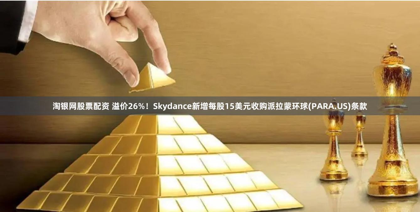 淘银网股票配资 溢价26%！Skydance新增每股15美元收购派拉蒙环球(PARA.US)条款