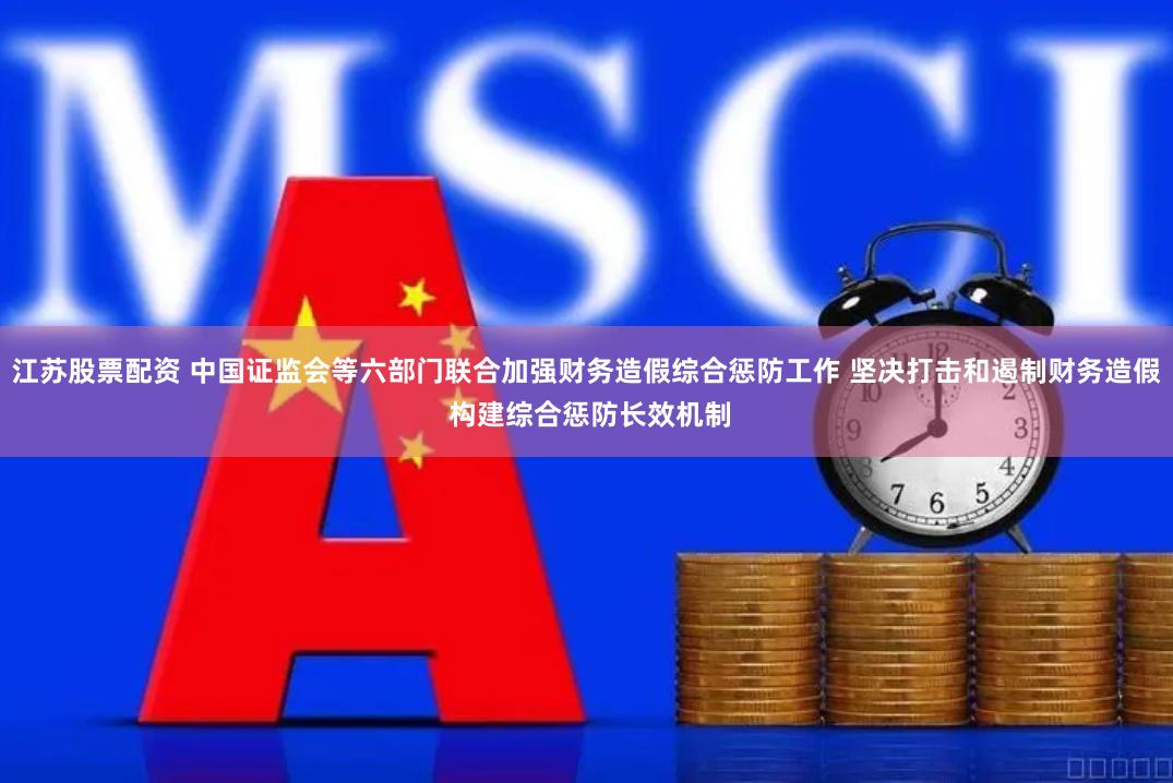 江苏股票配资 中国证监会等六部门联合加强财务造假综合惩防工作 坚决打击和遏制财务造假 构建综合惩防长效机制