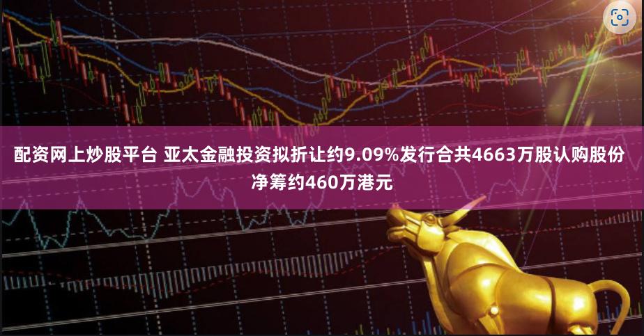 配资网上炒股平台 亚太金融投资拟折让约9.09%发行合共4663万股认购股份 净筹约460万港元