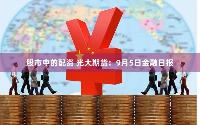 股市中的配资 光大期货：9月5日金融日报