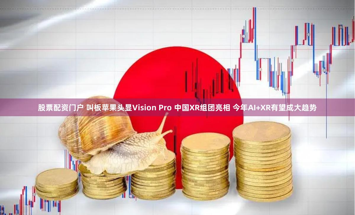 股票配资门户 叫板苹果头显Vision Pro 中国XR组团亮相 今年AI+XR有望成大趋势