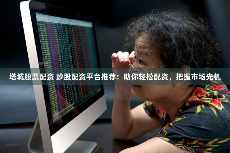 塔城股票配资 炒股配资平台推荐：助你轻松配资，把握市场先机