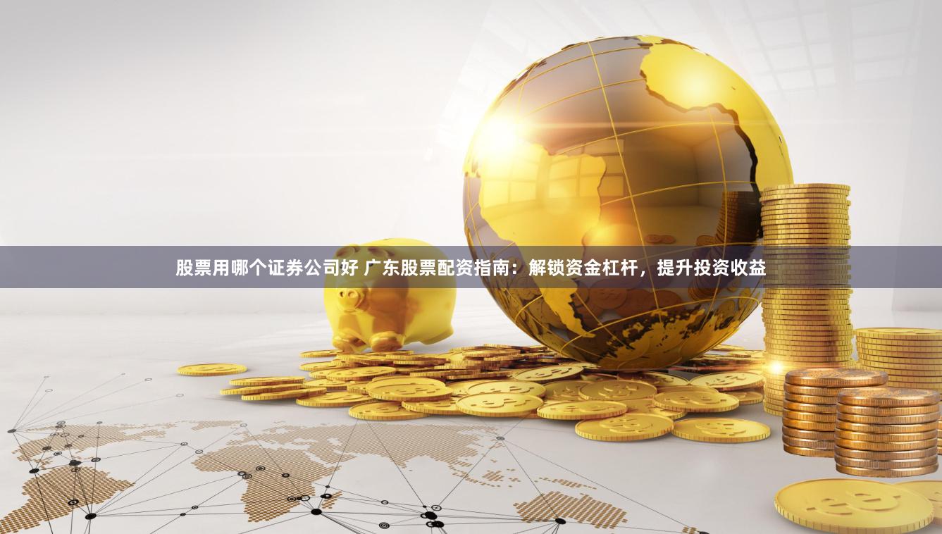 股票用哪个证券公司好 广东股票配资指南：解锁资金杠杆，提升投资收益