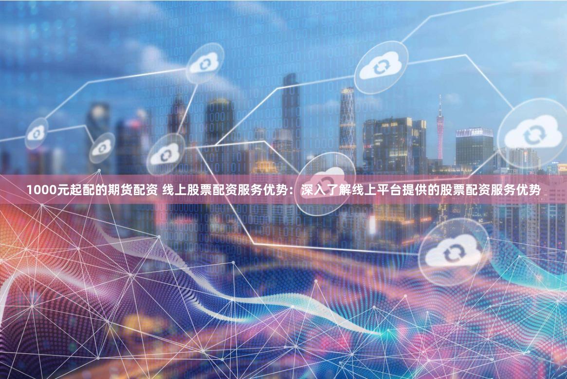 1000元起配的期货配资 线上股票配资服务优势：深入了解线上平台提供的股票配资服务优势