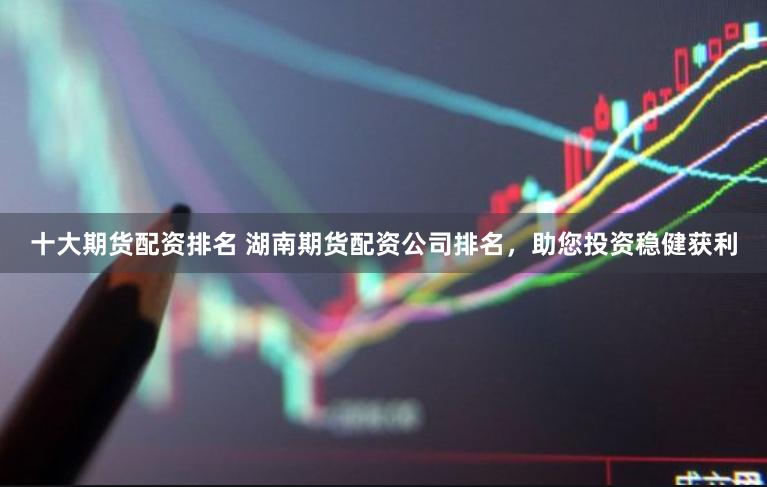 十大期货配资排名 湖南期货配资公司排名，助您投资稳健获利