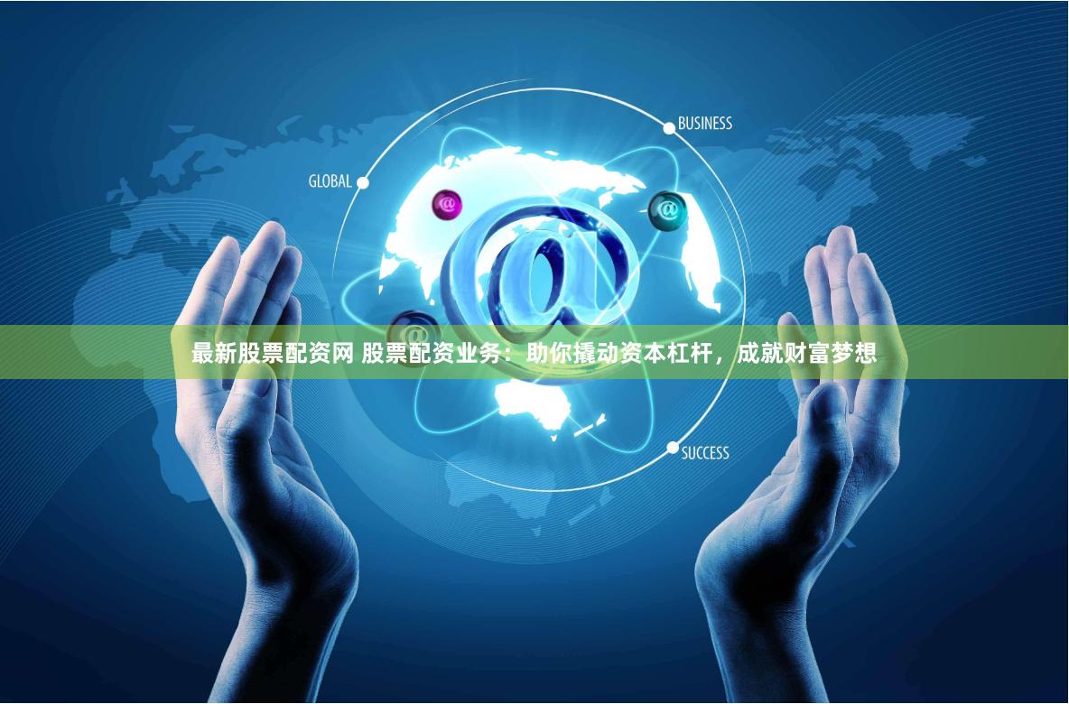 最新股票配资网 股票配资业务：助你撬动资本杠杆，成就财富梦想
