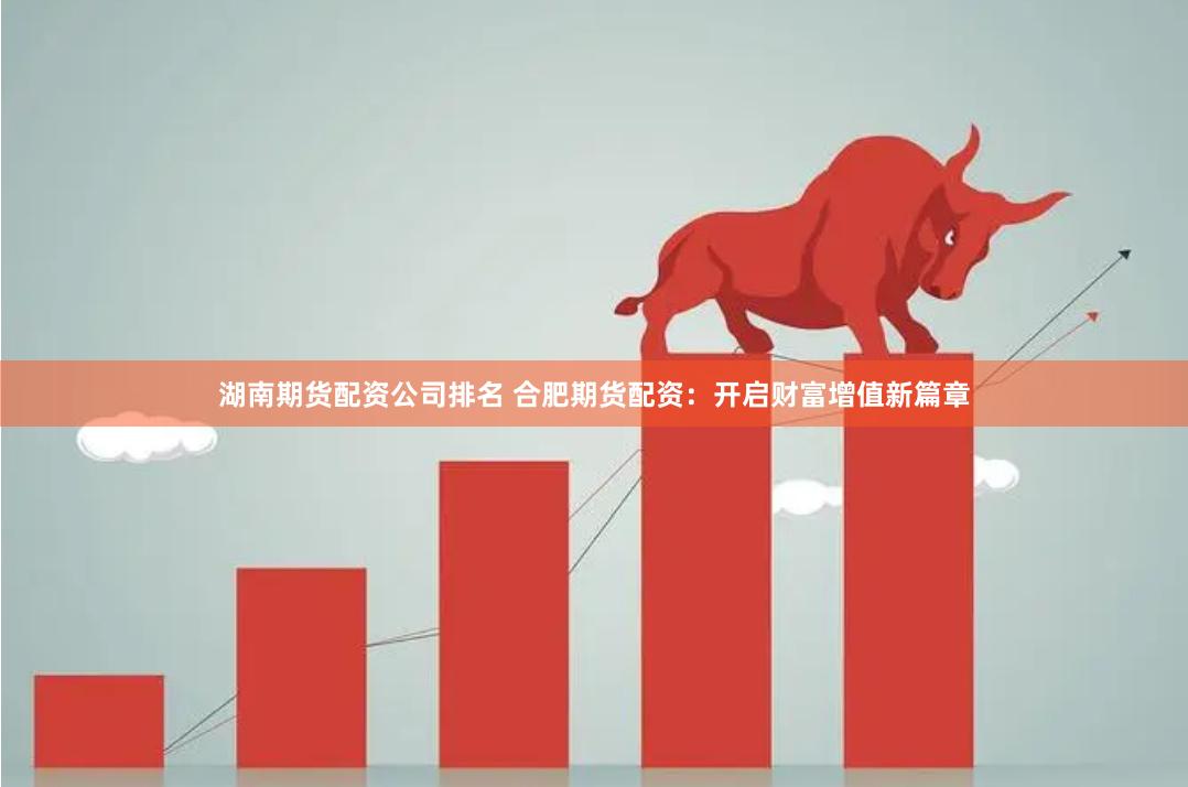湖南期货配资公司排名 合肥期货配资：开启财富增值新篇章