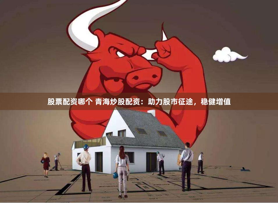 股票配资哪个 青海炒股配资：助力股市征途，稳健增值