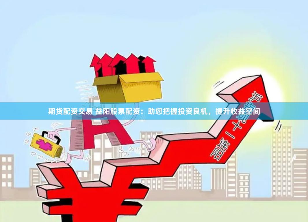 期货配资交易 益阳股票配资：助您把握投资良机，提升收益空间