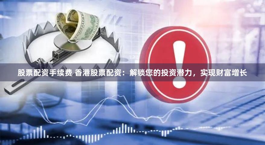 股票配资手续费 香港股票配资：解锁您的投资潜力，实现财富增长