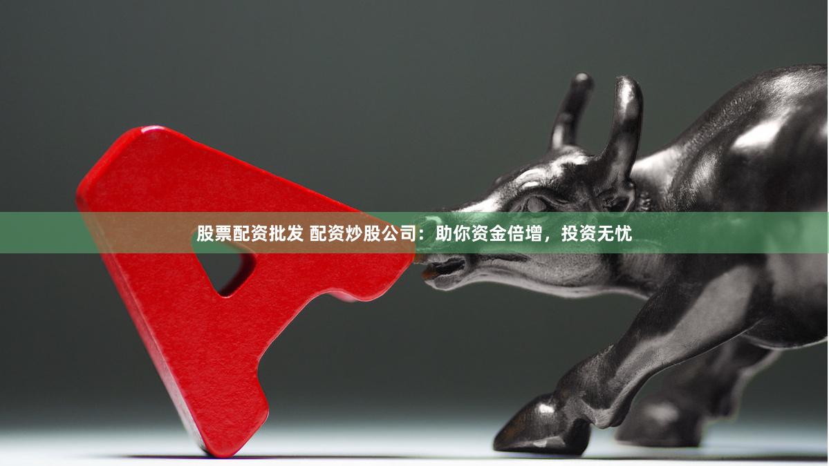 股票配资批发 配资炒股公司：助你资金倍增，投资无忧