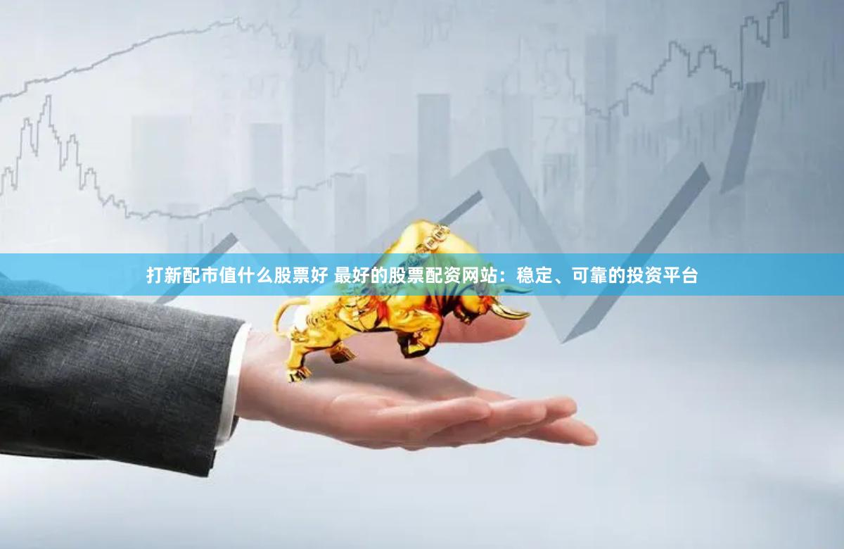 打新配市值什么股票好 最好的股票配资网站：稳定、可靠的投资平台